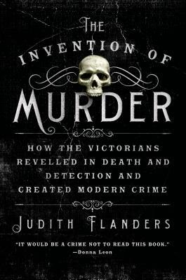 The Invention of Murder: How the Victorians Revelled in Death and Detection and Created Modern Crime by Judith Flanders