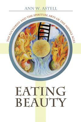 Eating Beauty: The Eucharist and the Spiritual Arts of the Middle Ages by Ann W. Astell