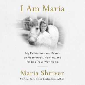 I am Maria: My Reflections and Poems on Heartbreak, Healing, and Finding Your Way Home by Maria Shriver