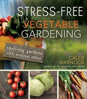 Stress-Free Vegetable Gardening: Thriving Gardens with Minimal Effort by Caleb Warnock