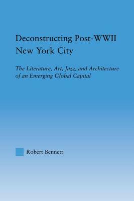 Deconstructing Post-WWII New York City: The Literature, Art, Jazz, and Architecture of an Emerging Global Capital by Robert Bennett