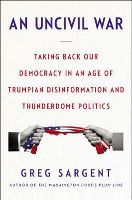 An Uncivil War: Taking Back Our Democracy in an Age of Trumpian Disinformation and Thunderdome Politics by Greg Sargent