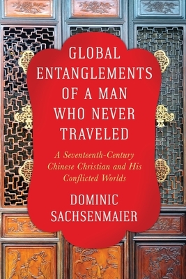 Global Entanglements of a Man Who Never Traveled: A Seventeenth-Century Chinese Christian and His Conflicted Worlds by Dominic Sachsenmaier