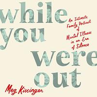 While You Were Out: An Intimate Family Portrait of Mental Illness in an Era of Silence by Meg Kissinger
