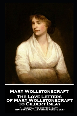 The Love Letters of Mary Wollstonecraft to Gilbert Imlay: "I never wanted but your heart-that gone, you have nothing more to give" by Mary Wollstonecraft