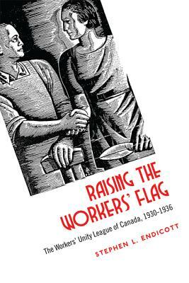 Raising the Workers' Flag: The Workers' Unity League of Canada, 1930-1936 by Stephen L. Endicott