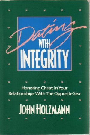 Dating With Integrity: Honoring Christ In Your Relationships With The Opposite Sex by John Holzmann
