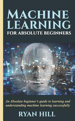 Machine Learning for Absolute Beginners: An Absolute beginner's guide to learning and understanding machine learning successfully by Ryan Hill