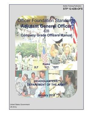 Soldier Training Publication STP 12-42B-OFS Officer Foundation Standards Adjutant General Officer 42B Company Grade Officers Manual January 2012 by United States Government Us Army