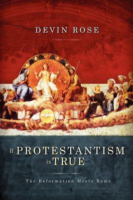If Protestantism Is True: The Reformation Meets Rome by Devin Rose
