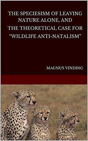 The Speciesism of Leaving Nature Alone and the Theoretical Case for Wildlife Anti-Natalism by Magnus Vinding, Magnus Vinding