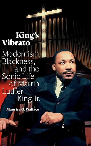 King's Vibrato: Modernism, Blackness, and the Sonic Life of Martin Luther King Jr. by Maurice O. Wallace