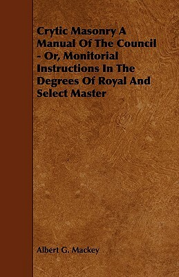 Crytic Masonry a Manual of the Council - Or, Monitorial Instructions in the Degrees of Royal and Select Master by Albert G. Mackey