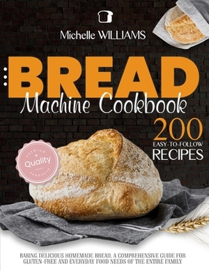 Bread Machine Cookbook: 200 Easy to Follow Recipes Baking Delicious Homemade Bread. A Comprehensive Guide for Gluten - Free and Everyday Food by Michelle Williams
