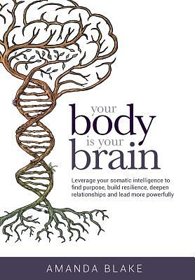 Your Body is Your Brain: Leverage Your Somatic Intelligence to Find Purpose, Build Resilience, Deepen Relationships and Lead More Powerfully by Amanda Blake