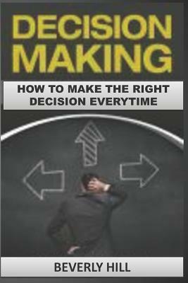 Decision Making: How to Make the Right Decision Every Time by Beverly Hill