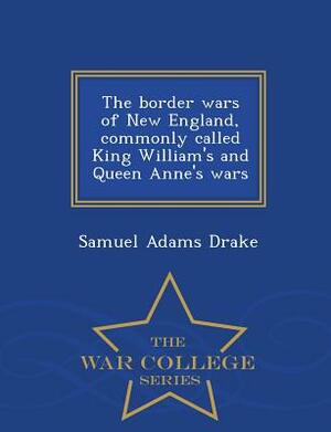The Border Wars of New England, Commonly Called King William's and Queen Anne's Wars - War College Series by Samuel Adams Drake