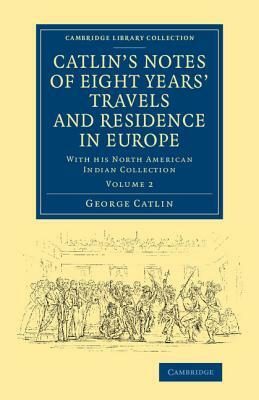 Catlin's Notes of Eight Years' Travels and Residence in Europe: Volume 2: With His North American Indian Collection by George Catlin