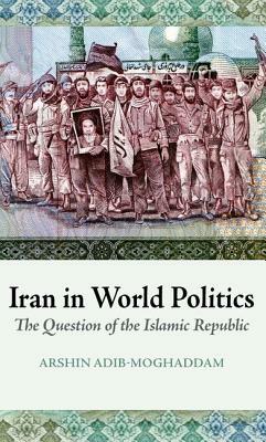Iran in World Politics: The Question of the Islamic Republic by Arshin Adib-Moghaddam