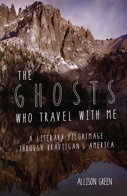 The Ghosts Who Travel with Me: A Literary Pilgrimage Through Brautigan's America by Allison Green