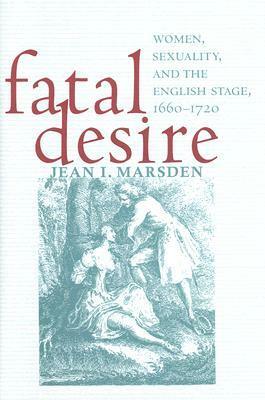 Fatal Desire: Women, Sexuality, and the English Stage, 1660-1720 by Jean I. Marsden