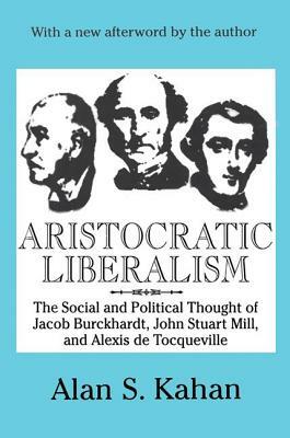 Aristocratic Liberalism: The Social and Political Thought of Jacob Burckhardt, John Stuart Mill, and Alexis De Tocqueville by Alan Kahan