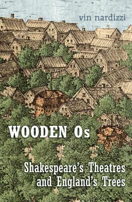 Wooden Os: Shakespeare's Theatres and England's Trees by Vin Nardizzi