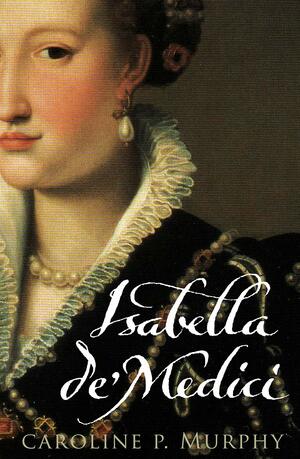 Isabella de'Medici: The Glorious Life and Tragic End of a Renaissance Princess by Caroline P. Murphy