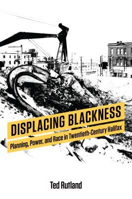 Displacing Blackness: Planning, Power, and Race in Twentieth-Century Halifax by Ted Rutland