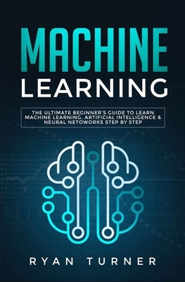 Machine Learning: The Ultimate Beginner's Guide to Learn Machine Learning, Artificial Intelligence & Neural Networks Step by Step by Ryan Turner