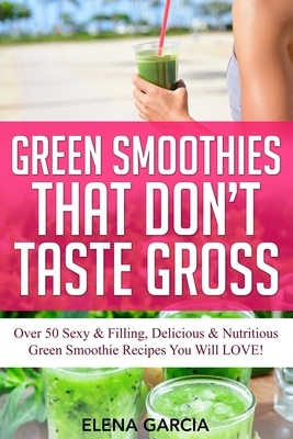 Green Smoothies That Don't Taste Gross: Over 50 Sexy & Filling, Delicious & Nutritious Green Smoothie Recipes You Will LOVE! by Elena Garcia