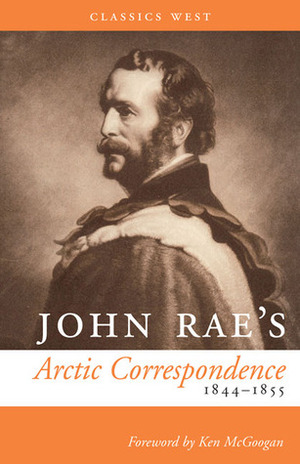 John Rae's Arctic Correspondence, 1844-1855 by John Rae, Ken McGoogan