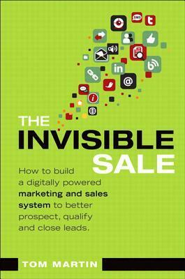 The Invisible Sale: How to Build a Digitally Powered Marketing and Sales System to Better Prospect, Qualify and Close Leads by Tom Martin