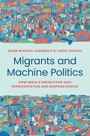 Migrants and Machine Politics: How India's Urban Poor Seek Representation and Responsiveness by Tariq Thachil, Adam Michael Auerbach
