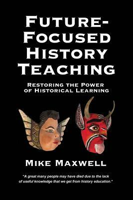 Future-Focused History Teaching: Restoring the Power of Historical Learning by Mike Maxwell