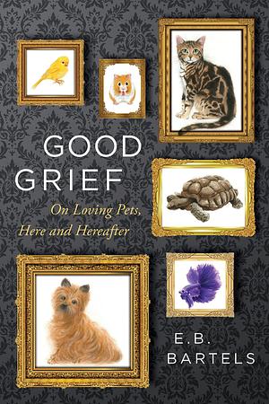 Good Grief: On Loving Pets, Here and Hereafter by E.B. Bartels