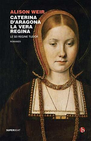 Caterina d'Aragona. La vera regina by Alison Weir