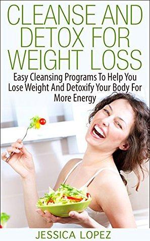 Cleanse and Detox for Weight Loss: Easy Cleansing Programs To Help You Lose Weight And Detoxify Your Body For More Energy by Jessica Lopez