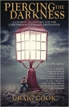 Piercing the Darkness (A Charity Anthology for the Children's Literacy Initiative) by Monica O'Rourke, Craig Cook, F. Paul Wilson, Jonathan Maberry, Gary A. Braunbeck, Christopher Golden, Sandy DeLuca, T.T. Zuma, C. Dennis Moore, Simon Woods, Jack Ketchum, Jonathan Janz, Ronald Malfi, Lucy A. Snyder, James A. Moore, Tim Waggoner, Joe R. Lansdale, Brian Keene, Elizabeth Massie, Robert Dunbar, Janet Joyce Holden, Greg F. Gifune, Gerald Houarner, Mary SanGiovanni, Gord Rollo, David Bain, Gene O'Neill, Kealan Patrick Burke, Jeff Strand