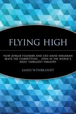 Flying High: How Jetblue Founder and CEO David Neeleman Beats the Competition... Even in the World's Most Turbulent Industry by James Wynbrandt