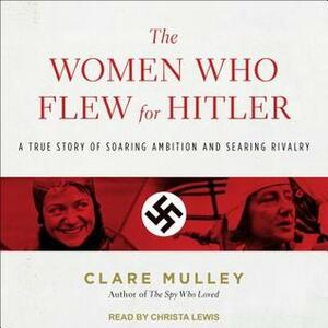 The Women Who Flew for Hitler: A True Story of Soaring Ambition and Searing Rivalry by Clare Mulley, Christa Lewis