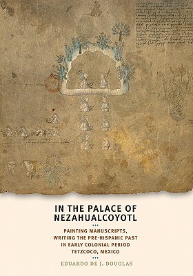 In the Palace of Nezahualcoyotl: Painting Manuscripts, Writing the Pre-Hispanic Past in Early Colonial Period Tetzcoco, Mexico by Eduardo de Douglas
