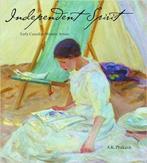 Independent Spirit: Early Canadian Women Artists by Prakash K., A.K. Prakash, A, K