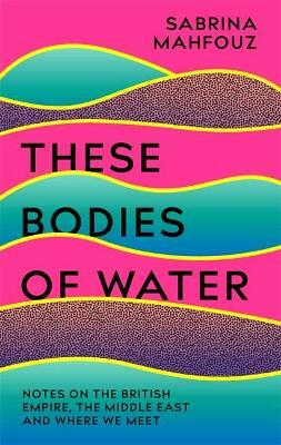 These Bodies of Water: Notes on the British Empire, the Middle East and Where We All Meet by Sabrina Mahfouz