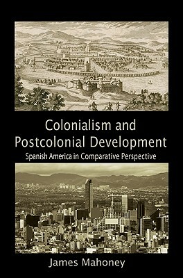 Colonialism and Postcolonial Development: Spanish America in Comparative Perspective by James Mahoney