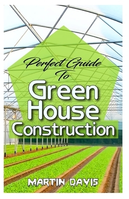 Perfect Guide To Green House Construction: Detailed Analysis of All you need to know about greenhouse building and housekeeping by Martin Davis