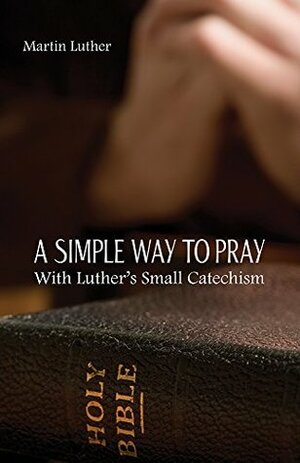 A Simple Way To Pray With Luther's Small Catechism by Curtis A. Jahn, Martin Luther