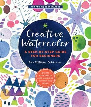 Creative Watercolor: A Step-By-Step Guide for Beginners--Create with Paints, Inks, Markers, Glitter, and More! by Ana Victoria Calderon