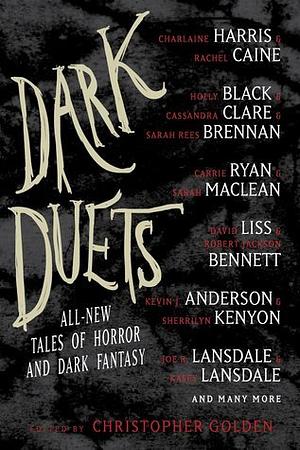 Dark Duets: All-New Tales of Horror and Dark Fantasy by David Liss, Carrie Ryan, Holly Newstein, Cassandra Clare, Sherrilyn Kenyon, F. Paul Wilson, Jeffrey David Greene, Jeffrey J. Mariotte, Sarah MacLean, Rhodi Hawk, Holly Black, Amber Benson, Jonathan Maberry, Rio Youers, Tim Lebbon, Kevin J. Anderson, Charlaine Harris, T.M. Wright, Allan Guthrie, Robert Jackson Bennett, Lidia Yuknavitch, Joe R. Lansdale, Kasey Lansdale, James A. Moore, Christopher Golden, Chelsea Cain, Tom Piccirilli, Gregory Frost, Nate Kenyon, Michael Marshall Smith, Stuart MacBride, Sarah Rees Brennan, Michael Koryta, Rachel Caine, Mark Morris, Rick Hautala