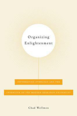 Organizing Enlightenment: Information Overload and the Invention of the Modern Research University by Chad Wellmon
